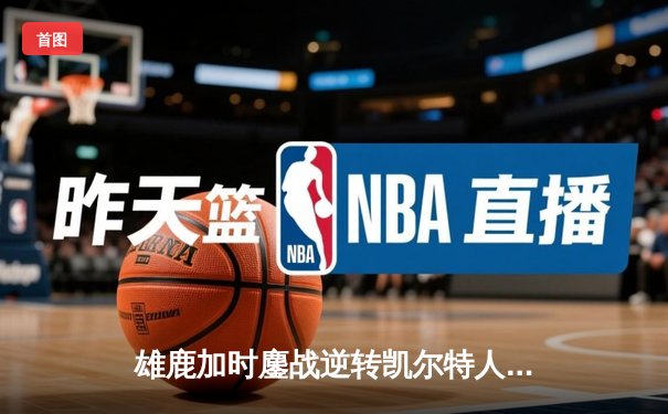 雄鹿加时鏖战逆转凯尔特人 字母哥44+14+7主宰关键时刻